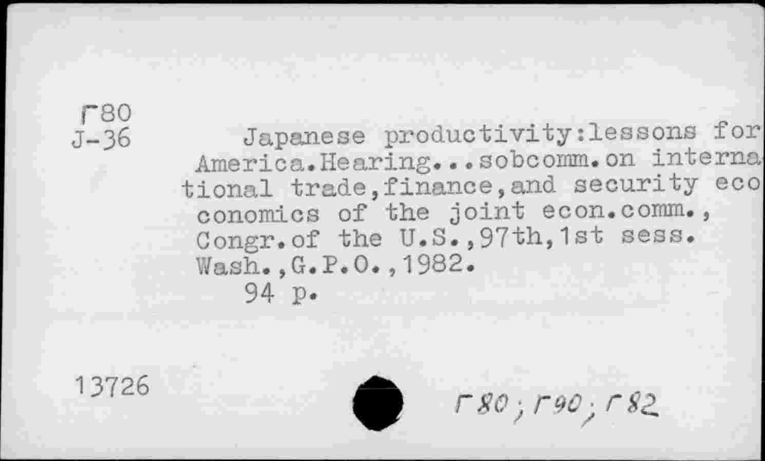 ﻿C30 J-36
Japanese productivity:lessons for America.Hearing...sobcomm.on interna tional trade,finance,and security eco conomics of the joint econ.comm., Gongr.of the U.S.,97th,1st sess. Wash.,G.P.O.,1982.
94 p.
13726
reo■ rsz